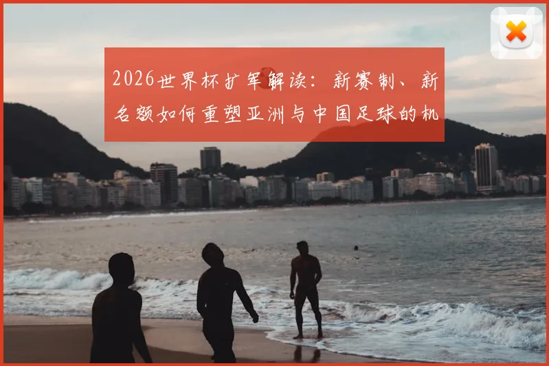 2026世界杯扩军解读:新赛制、新名额如何重塑亚洲与中国足球的机遇与挑战