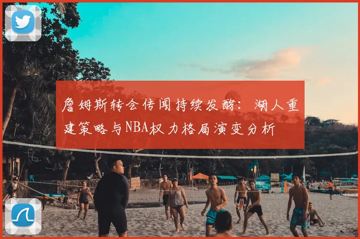 詹姆斯转会传闻持续发酵:湖人重建策略与NBA权力格局演变分析
