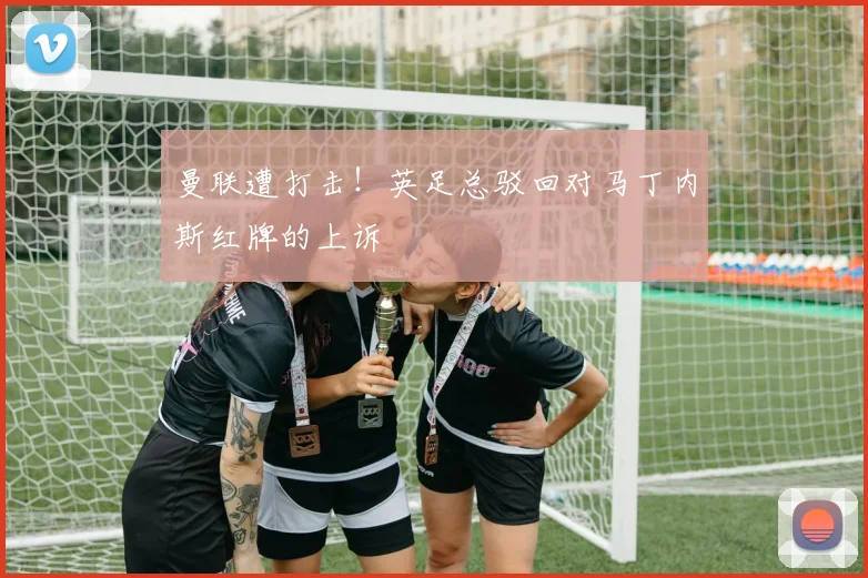 曼联遭打击!英足总驳回对马丁内斯红牌的上诉