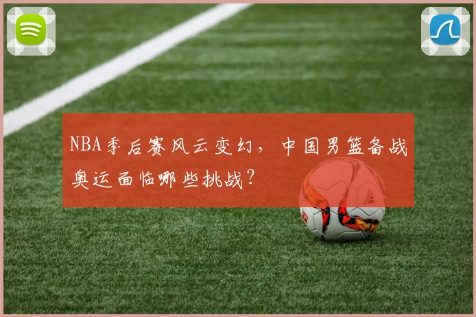 NBA季后赛风云变幻，中国男篮备战奥运面临哪些挑战？