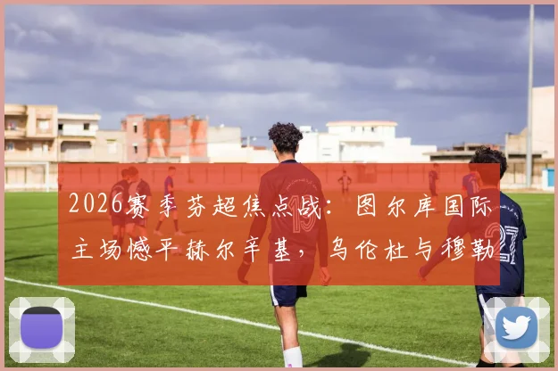 2026赛季芬超焦点战:图尔库国际主场憾平赫尔辛基,乌伦杜与穆勒各入一球,战术解析与赛后球员评分一览