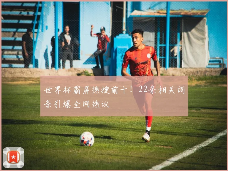 世界杯霸屏热搜前十!22条相关词条引爆全网热议