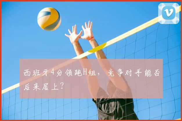 西班牙4分领跑H组,竞争对手能否后来居上?
