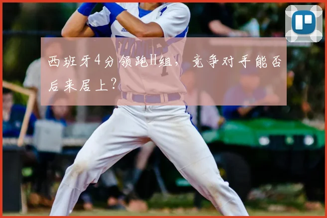 西班牙4分领跑H组,竞争对手能否后来居上?