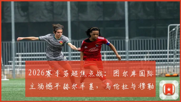 2026赛季芬超焦点战:图尔库国际主场憾平赫尔辛基,乌伦杜与穆勒各入一球,战术解析与赛后球员评分一览