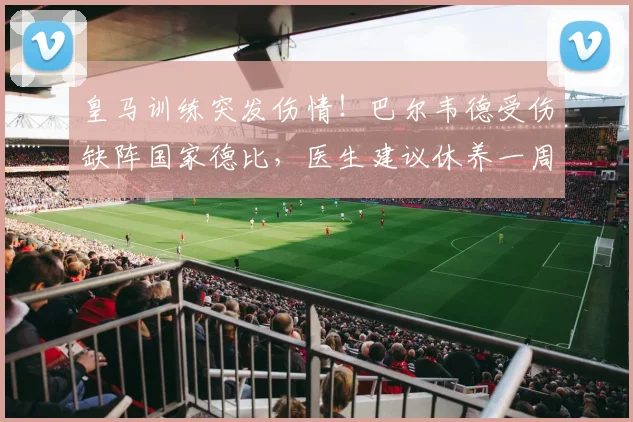 皇马训练突发伤情！巴尔韦德受伤缺阵国家德比，医生建议休养一周，谁将顶替他的位置？