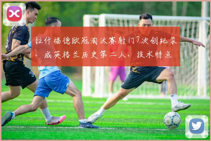 拉什福德欧冠淘汰赛射门7次创纪录,成英格兰历史第二人,技术特点解析