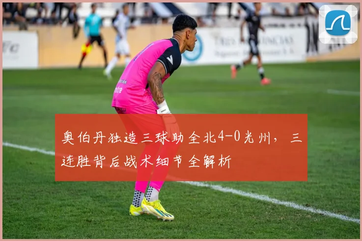 奥伯丹独造三球助全北4-0光州,三连胜背后战术细节全解析