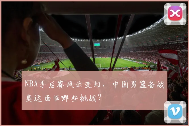NBA季后赛风云变幻,中国男篮备战奥运面临哪些挑战?